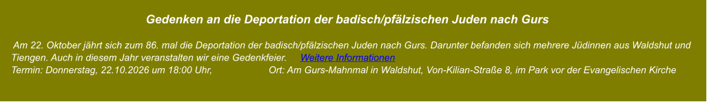 Gedenken an die Deportation der badisch/pfälzischen Juden nach Gurs       Am 22. Oktober jährt sich zum 86. mal die Deportation der badisch/pfälzischen Juden nach Gurs. Darunter befanden sich mehrere Jüdinnen aus Waldshut und     Tiengen. Auch in diesem Jahr veranstalten wir eine Gedenkfeier.     Weitere Informationen     Termin: Donnerstag, 22.10.2026 um 18:00 Uhr,                     Ort: Am Gurs-Mahnmal in Waldshut, Von-Kilian-Straße 8, im Park vor der Evangelischen Kirche