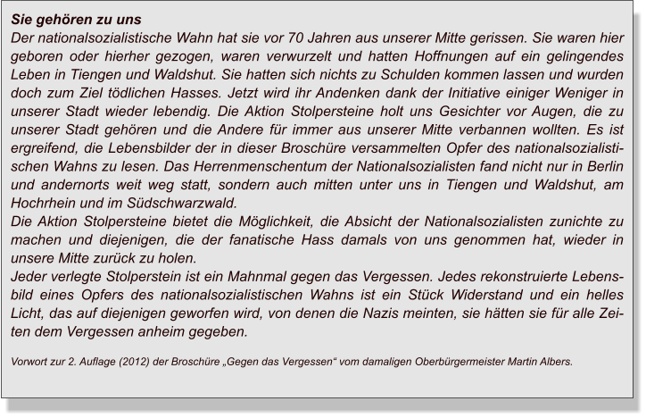 Sie gehören zu uns Der nationalsozialistische Wahn hat sie vor 70 Jahren aus unserer Mitte gerissen. Sie waren hier geboren oder hierher gezogen, waren verwurzelt und hatten Hoffnungen auf ein gelingendes Leben in Tiengen und Waldshut. Sie hatten sich nichts zu Schulden kommen lassen und wurden doch zum Ziel tödlichen Hasses. Jetzt wird ihr Andenken dank der Initiative einiger Weniger in unserer Stadt wieder lebendig. Die Aktion Stolpersteine holt uns Gesichter vor Augen, die zu unserer Stadt gehören und die Andere für immer aus unserer Mitte verbannen wollten. Es ist ergreifend, die Lebensbilder der in dieser Broschüre versammelten Opfer des nationalsozialistischen Wahns zu lesen. Das Herrenmenschentum der Nationalsozialisten fand nicht nur in Berlin und andernorts weit weg statt, sondern auch mitten unter uns in Tiengen und Waldshut, am Hochrhein und im Südschwarzwald. Die Aktion Stolpersteine bietet die Möglichkeit, die Absicht der Nationalsozialisten zunichte zu machen und diejenigen, die der fanatische Hass damals von uns genommen hat, wieder in unsere Mitte zurück zu holen. Jeder verlegte Stolperstein ist ein Mahnmal gegen das Vergessen. Jedes rekonstruierte Lebensbild eines Opfers des nationalsozialistischen Wahns ist ein Stück Widerstand und ein helles Licht, das auf diejenigen geworfen wird, von denen die Nazis meinten, sie hätten sie für alle Zeiten dem Vergessen anheim gegeben. Vorwort zur 2. Auflage (2012) der Broschüre „Gegen das Vergessen“ vom damaligen Oberbürgermeister Martin Albers.