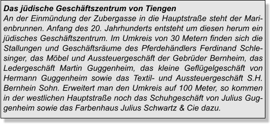 Das jüdische Geschäftszentrum von TiengenAn der Einmündung der Zubergasse in die Hauptstraße steht der Marienbrunnen. Anfang des 20. Jahrhunderts entsteht um diesen herum ein jüdisches Geschäftszentrum. Im Umkreis von 30 Metern finden sich die Stallungen und Geschäftsräume des Pferdehändlers Ferdinand Schlesinger, das Möbel und Aussteuergeschäft der Gebrüder Bernheim, das Ledergeschäft Martin Guggenheim, das kleine Geflügelgeschäft von Hermann Guggenheim sowie das Textil- und Aussteuergeschäft S.H. Bernhein Sohn. Erweitert man den Umkreis auf 100 Meter, so kommen in der westlichen Hauptstraße noch das Schuhgeschäft von Julius Guggenheim sowie das Farbenhaus Julius Schwartz & Cie dazu.