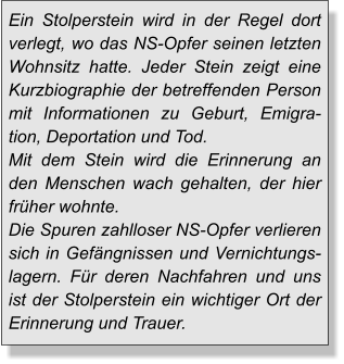 Ein Stolperstein wird in der Regel dort verlegt, wo das NS-Opfer seinen letzten Wohnsitz hatte. Jeder Stein zeigt eine Kurzbiographie der betreffenden Person mit Informationen zu Geburt, Emigration, Deportation und Tod.Mit dem Stein wird die Erinnerung an den Menschen wach gehalten, der hier früher wohnte.Die Spuren zahlloser NS-Opfer verlieren sich in Gefängnissen und Vernichtungs-lagern. Für deren Nachfahren und uns ist der Stolperstein ein wichtiger Ort der Erinnerung und Trauer.