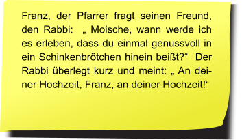 Fragt der Pfarrer seinen Freund, den Rabbi: „Moische, warum beantwortet ihr Juden eine Frage immer mit einer Gegenfrage?“ Anwortet der Rabbi: „ Oh, ist das wirklich so?“   Franz, der Pfarrer fragt seinen Freund, den Rabbi:  „ Moische, wann werde ich es erleben, dass du einmal genussvoll in ein Schinkenbrötchen hinein beißt?“  Der Rabbi überlegt kurz und meint: „ An deiner Hochzeit, Franz, an deiner Hochzeit!“