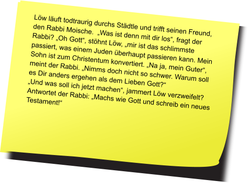 Fragt der Pfarrer seinen Freund, den Rabbi: „Moische, warum beantwortet ihr Juden eine Frage immer mit einer Gegenfrage?“ Anwortet der Rabbi: „ Oh, ist das wirklich so?“   Löw läuft todtraurig durchs Städtle und trifft seinen Freund, den Rabbi Moische.  „Was ist denn mit dir los“, fragt der Rabbi? „Oh Gott“, stöhnt Löw, „mir ist das schlimmste passiert, was einem Juden überhaupt passieren kann. Mein Sohn ist zum Christentum konvertiert. „Na ja, mein Guter“, meint der Rabbi. „Nimms doch nicht so schwer. Warum soll es Dir anders ergehen als dem Lieben Gott?“ „Und was soll ich jetzt machen“, jammert Löw verzweifelt? Antwortet der Rabbi: „Machs wie Gott und schreib ein neues Testament!“