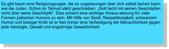 Es gibt kaum eine Religionsgruppe, die so ungezwungen über sich selbst lachen kann, wie die Juden. Schon im Talmud steht geschrieben: „Gott lacht mit seinen Geschöpfen, nicht über seine Geschöpfe". Dies scheint eine wichtige Voraus-setzung für viele Formen jüdischen Humors zu sein. Mit Hilfe von Spott, Respektlosigkeit, schwarzem Humor und bissiger Kritik ist er fast immer eine Verteidigung der Menschlichkeit gegen jede Ideologie, Gewalt und engstirnige Gesetzlichkeit.