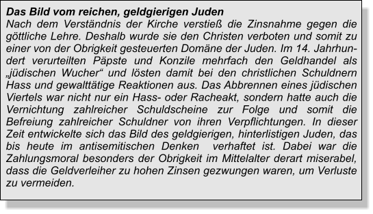 Das Bild vom reichen, geldgierigen Juden Nach dem Verständnis der Kirche verstieß die Zinsnahme gegen die göttliche Lehre. Deshalb wurde sie den Christen verboten und somit zu einer von der Obrigkeit gesteuerten Domäne der Juden. Im 14. Jahrhundert verurteilten Päpste und Konzile mehrfach den Geldhandel als „jüdischen Wucher“ und lösten damit bei den christlichen Schuldnern Hass und gewalttätige Reaktionen aus. Das Abbrennen eines jüdischen Viertels war nicht nur ein Hass- oder Racheakt, sondern hatte auch die Vernichtung zahlreicher Schuldscheine zur Folge und somit die Befreiung zahlreicher Schuldner von ihren Verpflichtungen. In dieser Zeit entwickelte sich das Bild des geldgierigen, hinterlistigen Juden, das bis heute im antisemitischen Denken  verhaftet ist. Dabei war die Zahlungsmoral besonders der Obrigkeit im Mittelalter derart miserabel, dass die Geldverleiher zu hohen Zinsen gezwungen waren, um Verluste zu vermeiden.