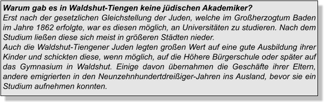 Warum gab es in Waldshut-Tiengen keine jüdischen Akademiker?Erst nach der gesetzlichen Gleichstellung der Juden, welche im Großherzogtum Baden im Jahre 1862 erfolgte, war es diesen möglich, an Universitäten zu studieren. Nach dem Studium ließen diese sich meist in größeren Städten nieder. Auch die Waldshut-Tiengener Juden legten großen Wert auf eine gute Ausbildung ihrer Kinder und schickten diese, wenn möglich, auf die Höhere Bürgerschule oder später auf das Gymnasium in Waldshut. Einige davon übernahmen die Geschäfte ihrer Eltern, andere emigrierten in den Neunzehnhundertdreißiger-Jahren ins Ausland, bevor sie ein Studium aufnehmen konnten.